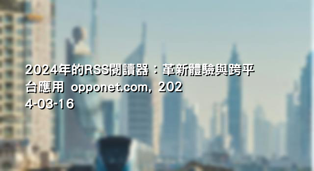 2024年的RSS閱讀器：革新體驗與跨平台應用 opponet.com, 2024-03-16