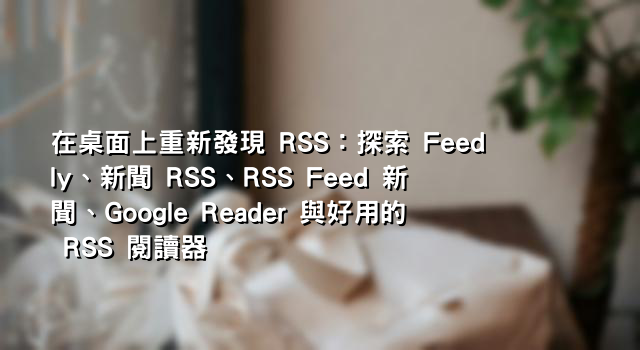 在桌面上重新發現 RSS：探索 Feedly、新聞 RSS、RSS Feed 新聞、Google Reader 與好用的 RSS 閱讀器
