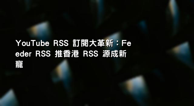 YouTube RSS 訂閱大革新：Feeder RSS 推香港 RSS 源成新寵