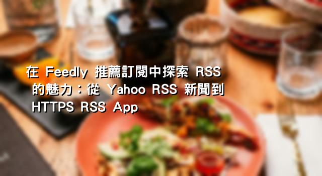 在 Feedly 推薦訂閱中探索 RSS 的魅力：從 Yahoo RSS 新聞到 HTTPS RSS App