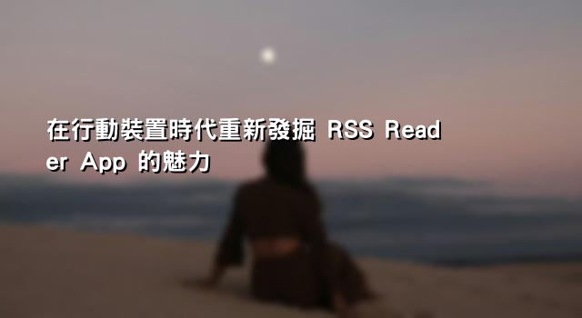 在行動裝置時代重新發掘 RSS Reader App 的魅力