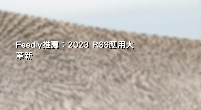 Feedly推薦：2023 RSS應用大革新