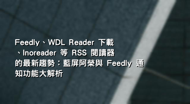 Feedly、WDL Reader 下載、Inoreader 等 RSS 閱讀器的最新趨勢：藍屏阿榮與 Feedly 通知功能大解析