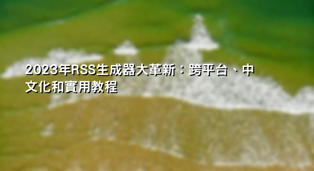 2023年RSS生成器大革新：跨平台、中文化和實用教程
