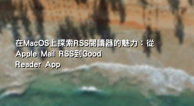 在MacOS上探索RSS閱讀器的魅力：從Apple Mail RSS到Good Reader App