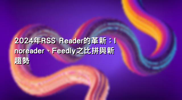 2024年RSS Reader的革新：Inoreader、Feedly之比拼與新趨勢