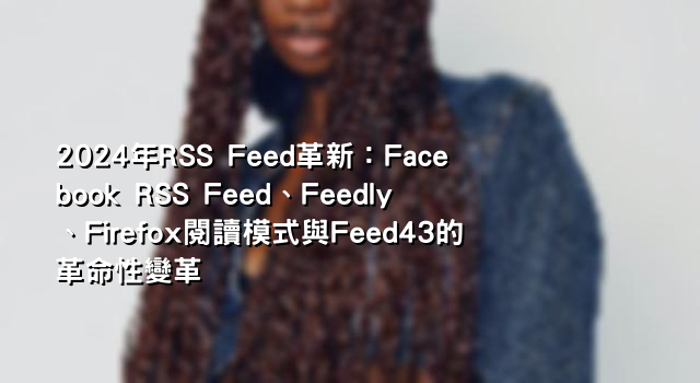 2024年RSS Feed革新：Facebook RSS Feed、Feedly、Firefox閱讀模式與Feed43的革命性變革