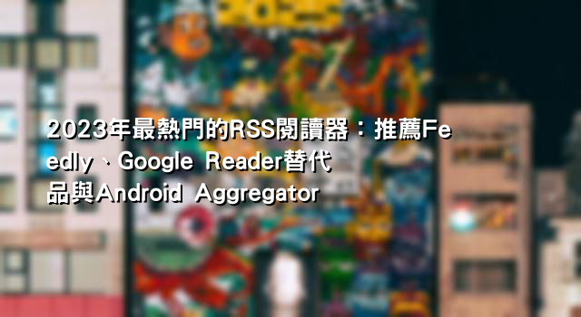 2023年最熱門的RSS閱讀器：推薦Feedly、Google Reader替代品與Android Aggregator