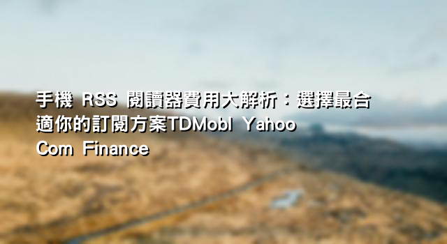 手機 RSS 閱讀器費用大解析：選擇最合適你的訂閱方案TDMobI Yahoo Com Finance