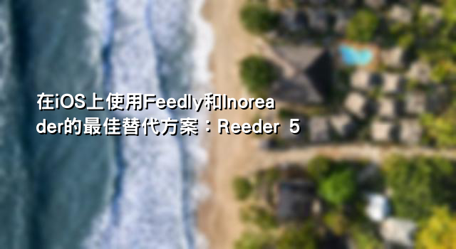 在iOS上使用Feedly和Inoreader的最佳替代方案：Reeder 5