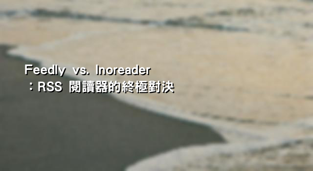 Feedly vs. Inoreader：RSS 閱讀器的終極對決