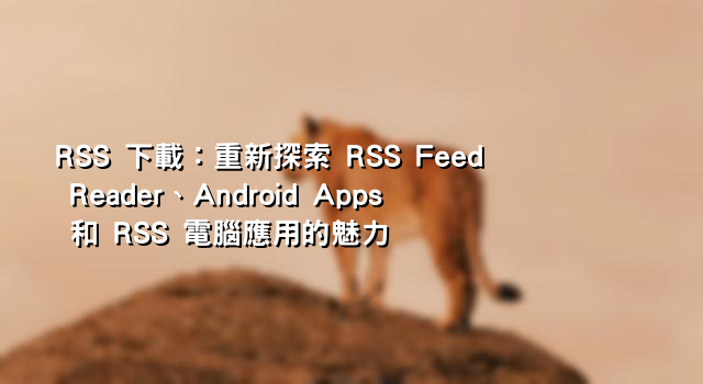 RSS 下載：重新探索 RSS Feed Reader、Android Apps 和 RSS 電腦應用的魅力